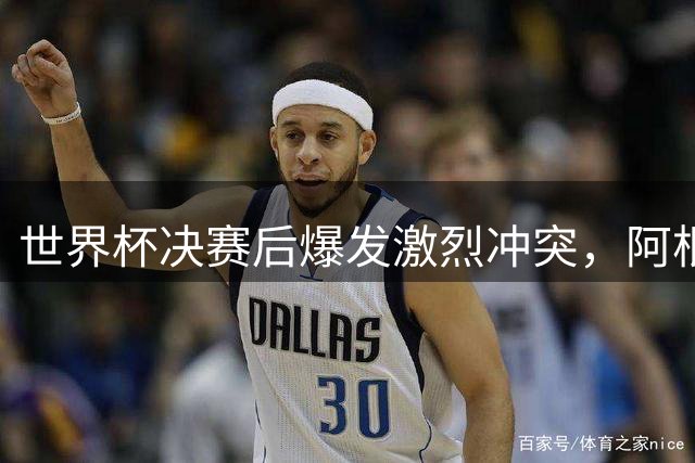 世界杯决赛后爆发激烈冲突，阿根廷球员不理智行为引发质疑