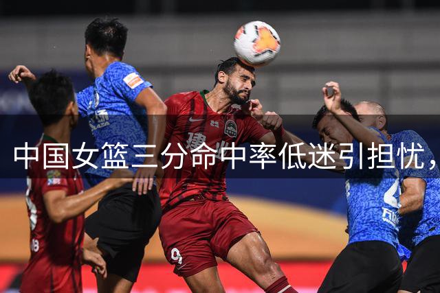 中国女篮三分命中率低迷引担忧，备战世界杯亟待改善