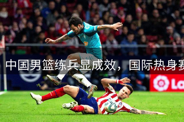 中国男篮练兵显成效，国际热身赛力克格鲁吉亚
