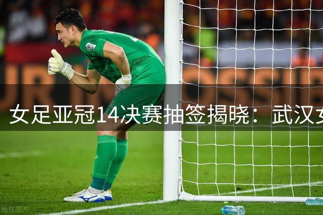 女足亚冠1/4决赛抽签揭晓：武汉女足迎战浦和红钻