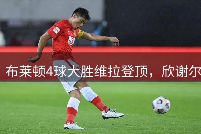 布莱顿4球大胜维拉登顶，欣谢尔伍德梅开二度