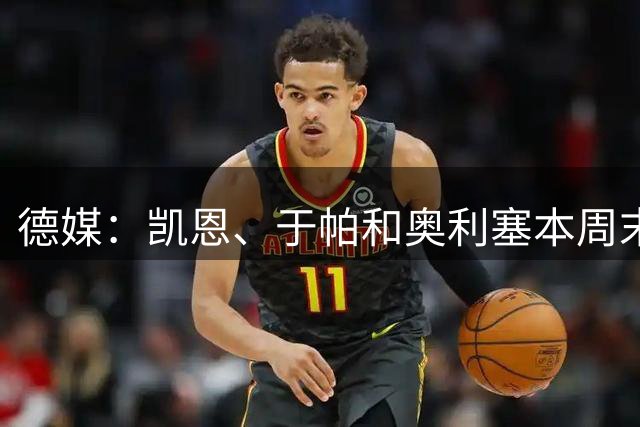 德媒：凯恩、于帕和奥利塞本周末回拜仁，德超杯预计只能替补登场