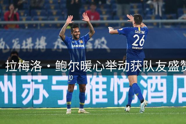 拉梅洛·鲍尔暖心举动获队友盛赞 克尼佩尔坦言怀念球场情谊