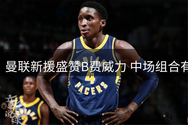 曼联新援盛赞B费威力 中场组合有望重塑红魔辉煌