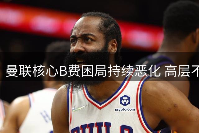 曼联核心B费困局持续恶化 高层不作为恐酿巨星流失