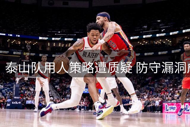 泰山队用人策略遭质疑 防守漏洞成保级隐忧