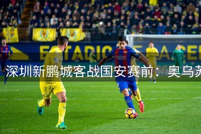 深圳新鹏城客战国安赛前：奥乌苏伤缺不影响进攻火力 主帅承诺奉献精彩对攻