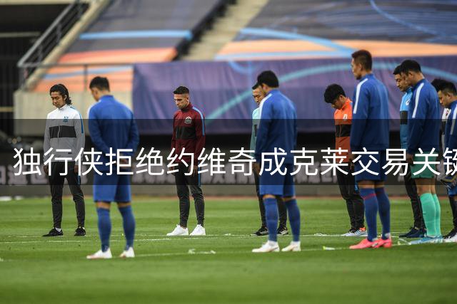 独行侠拒绝约维奇成克莱交易关键 年轻球员合同引争议