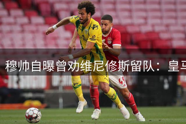 穆帅自曝曾劝维尼修斯留队：皇马无可替代