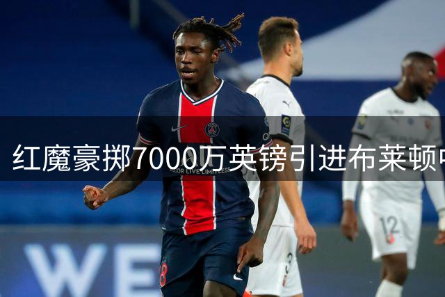 红魔豪掷7000万英镑引进布莱顿中场新星