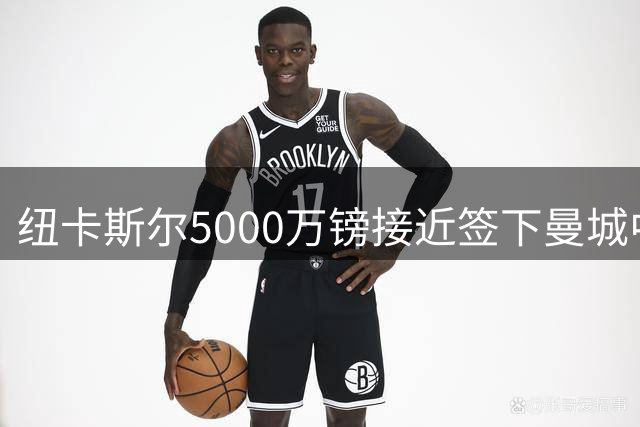 纽卡斯尔5000万镑接近签下曼城中场尼科