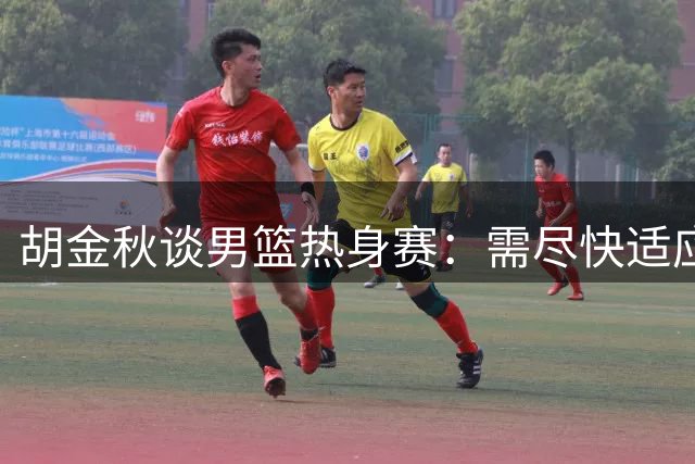 胡金秋谈男篮热身赛：需尽快适应高强度对抗 全队积极备战世预赛