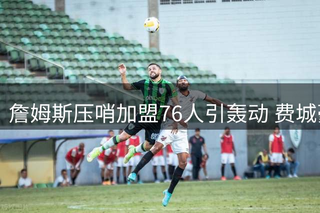 詹姆斯压哨加盟76人引轰动 费城豪阵剑指总冠军