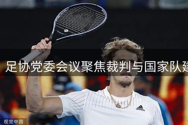 足协党委会议聚焦裁判与国家队建设 张家胜强调发展机遇与挑战并存