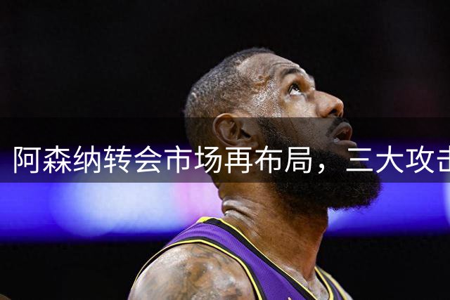 阿森纳转会市场再布局，三大攻击手成新目标