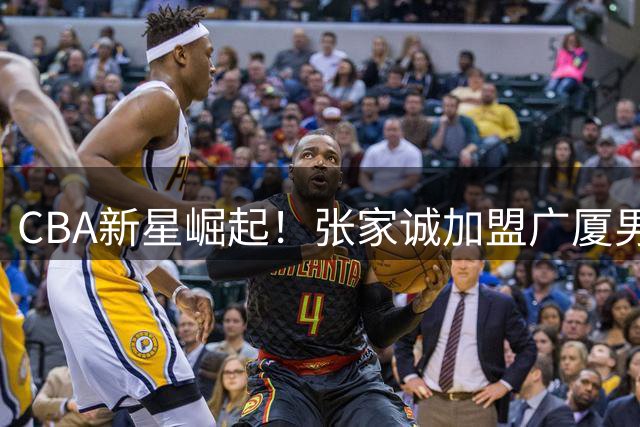 CBA新星崛起！张家诚加盟广厦男篮开启职业新征程
